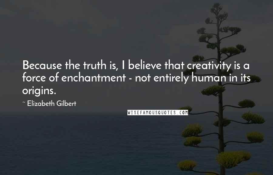 Elizabeth Gilbert Quotes: Because the truth is, I believe that creativity is a force of enchantment - not entirely human in its origins.