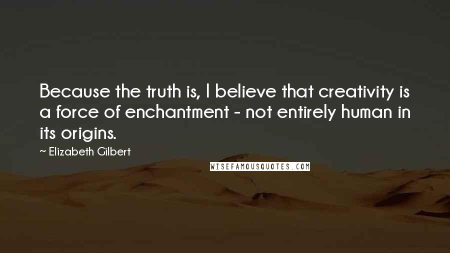 Elizabeth Gilbert Quotes: Because the truth is, I believe that creativity is a force of enchantment - not entirely human in its origins.