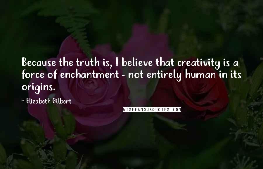 Elizabeth Gilbert Quotes: Because the truth is, I believe that creativity is a force of enchantment - not entirely human in its origins.