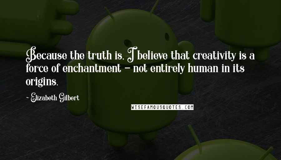 Elizabeth Gilbert Quotes: Because the truth is, I believe that creativity is a force of enchantment - not entirely human in its origins.