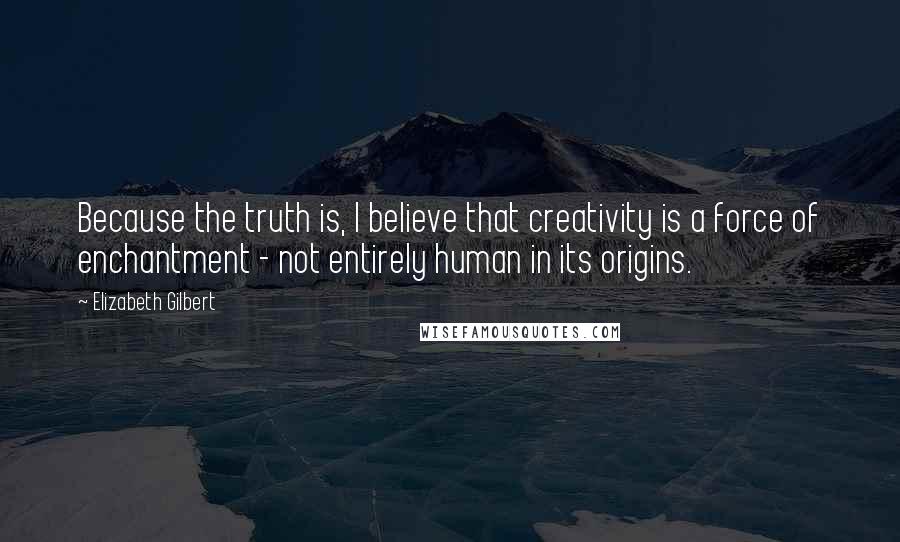 Elizabeth Gilbert Quotes: Because the truth is, I believe that creativity is a force of enchantment - not entirely human in its origins.