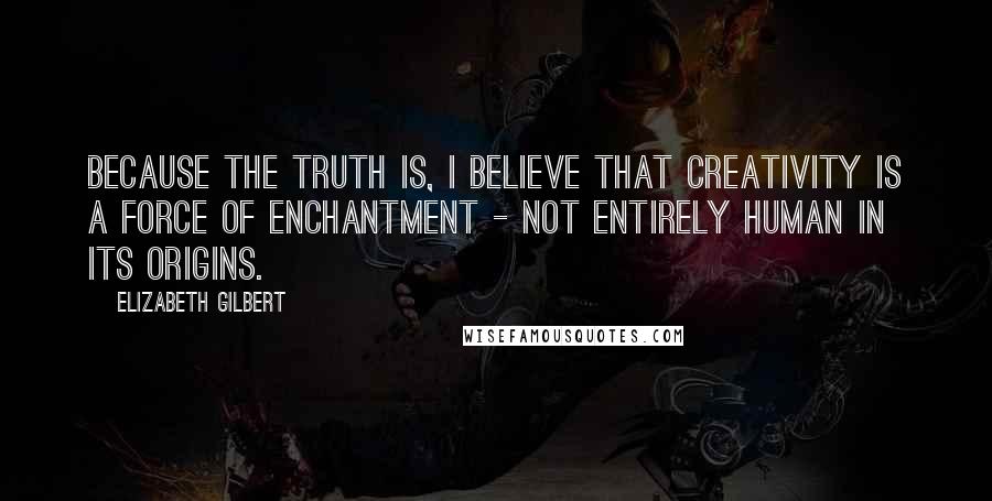 Elizabeth Gilbert Quotes: Because the truth is, I believe that creativity is a force of enchantment - not entirely human in its origins.