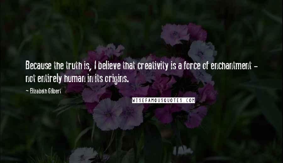 Elizabeth Gilbert Quotes: Because the truth is, I believe that creativity is a force of enchantment - not entirely human in its origins.