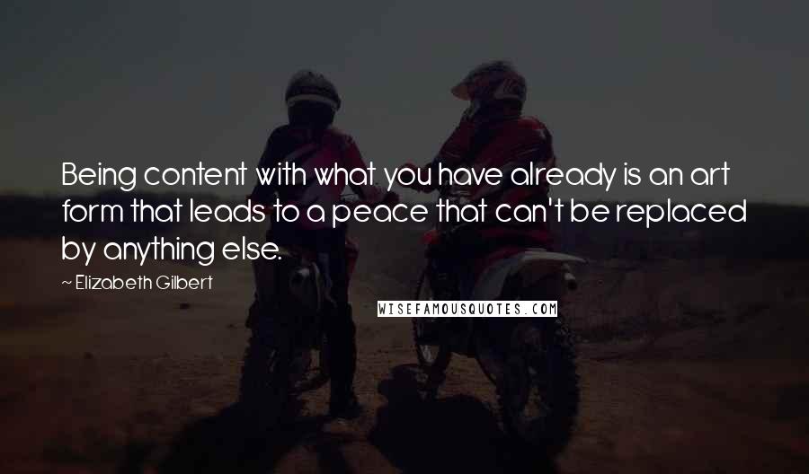 Elizabeth Gilbert Quotes: Being content with what you have already is an art form that leads to a peace that can't be replaced by anything else.