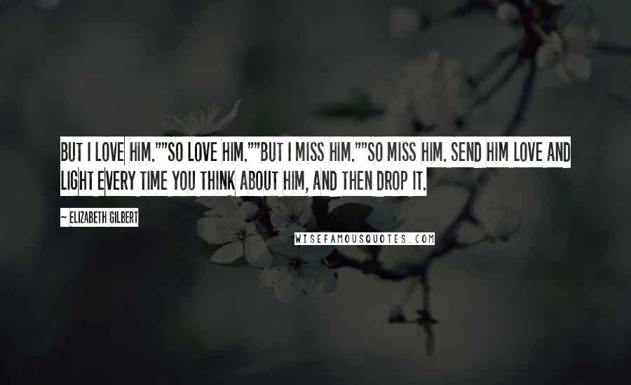 Elizabeth Gilbert Quotes: But I love him.""So love him.""But I miss him.""So miss him. Send him love and light every time you think about him, and then drop it.