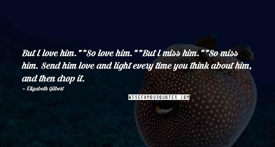 Elizabeth Gilbert Quotes: But I love him.""So love him.""But I miss him.""So miss him. Send him love and light every time you think about him, and then drop it.