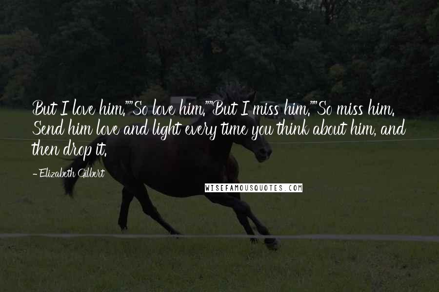 Elizabeth Gilbert Quotes: But I love him.""So love him.""But I miss him.""So miss him. Send him love and light every time you think about him, and then drop it.