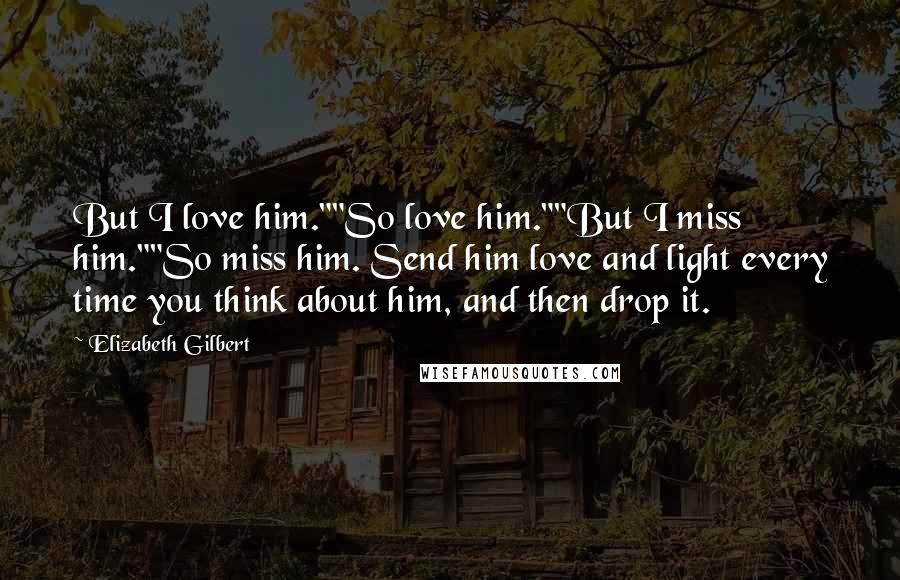 Elizabeth Gilbert Quotes: But I love him.""So love him.""But I miss him.""So miss him. Send him love and light every time you think about him, and then drop it.