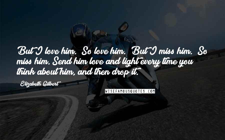 Elizabeth Gilbert Quotes: But I love him.""So love him.""But I miss him.""So miss him. Send him love and light every time you think about him, and then drop it.