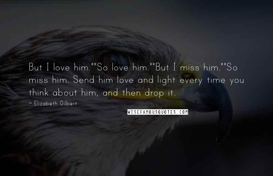 Elizabeth Gilbert Quotes: But I love him.""So love him.""But I miss him.""So miss him. Send him love and light every time you think about him, and then drop it.