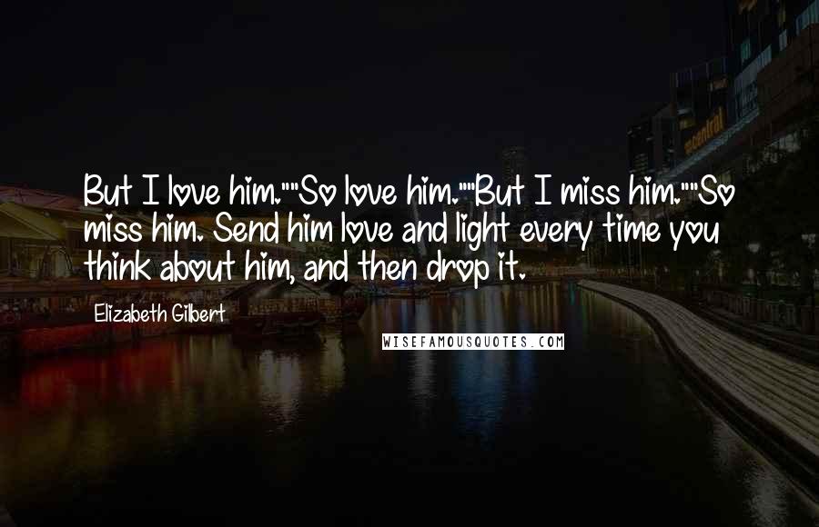 Elizabeth Gilbert Quotes: But I love him.""So love him.""But I miss him.""So miss him. Send him love and light every time you think about him, and then drop it.