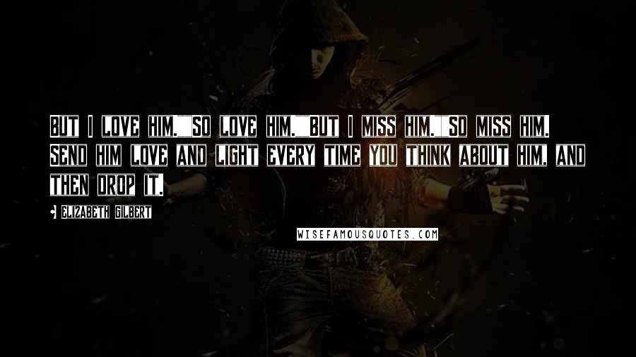 Elizabeth Gilbert Quotes: But I love him.""So love him.""But I miss him.""So miss him. Send him love and light every time you think about him, and then drop it.