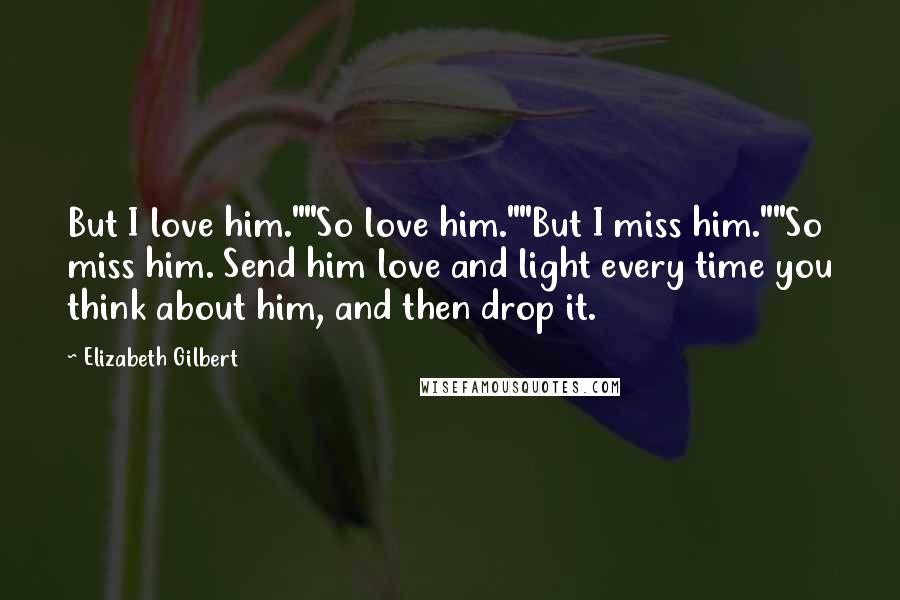 Elizabeth Gilbert Quotes: But I love him.""So love him.""But I miss him.""So miss him. Send him love and light every time you think about him, and then drop it.