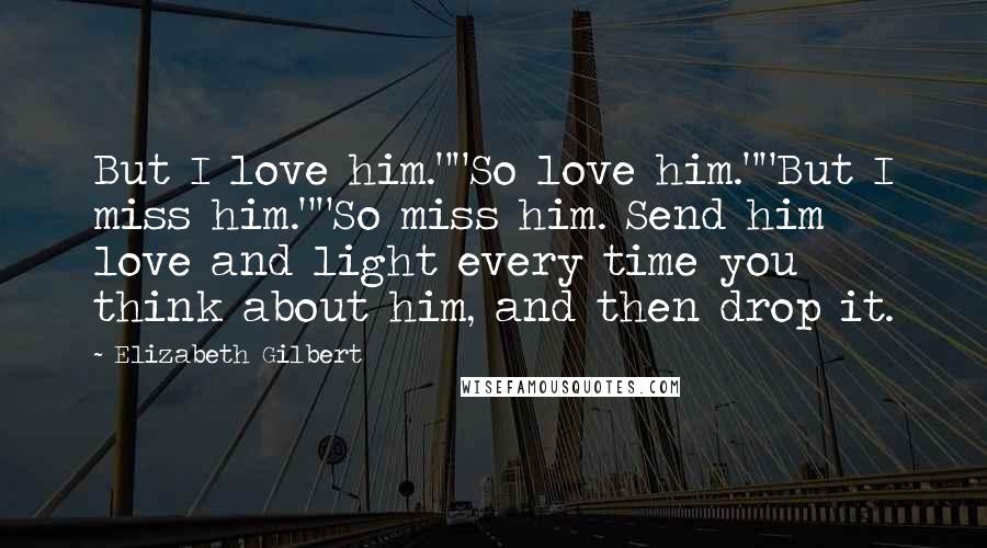 Elizabeth Gilbert Quotes: But I love him.""So love him.""But I miss him.""So miss him. Send him love and light every time you think about him, and then drop it.