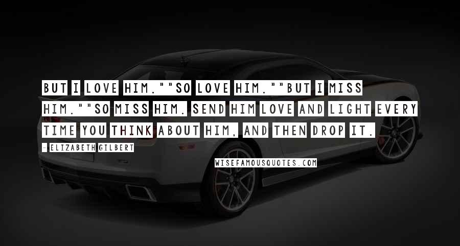 Elizabeth Gilbert Quotes: But I love him.""So love him.""But I miss him.""So miss him. Send him love and light every time you think about him, and then drop it.