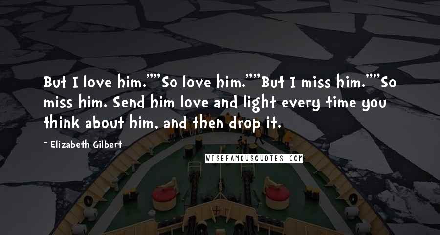 Elizabeth Gilbert Quotes: But I love him.""So love him.""But I miss him.""So miss him. Send him love and light every time you think about him, and then drop it.