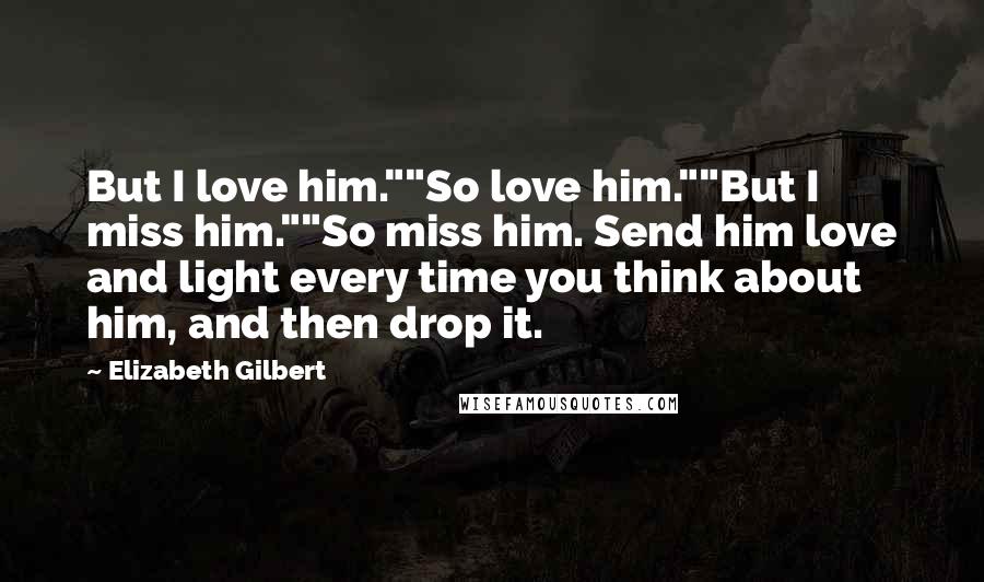 Elizabeth Gilbert Quotes: But I love him.""So love him.""But I miss him.""So miss him. Send him love and light every time you think about him, and then drop it.