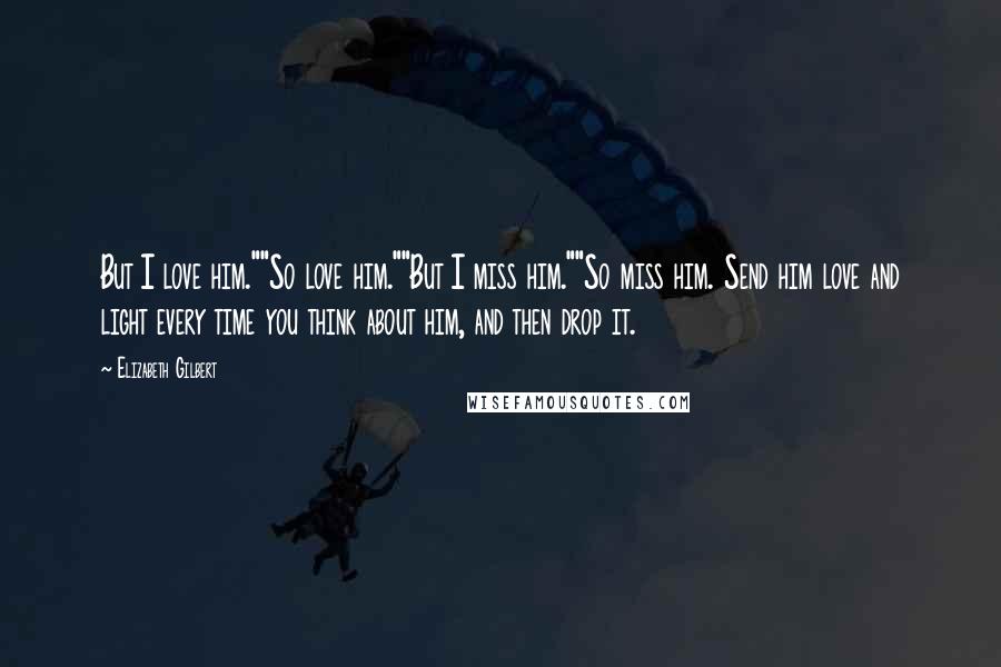 Elizabeth Gilbert Quotes: But I love him.""So love him.""But I miss him.""So miss him. Send him love and light every time you think about him, and then drop it.