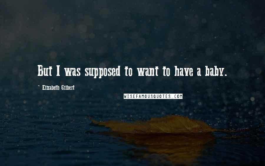 Elizabeth Gilbert Quotes: But I was supposed to want to have a baby.