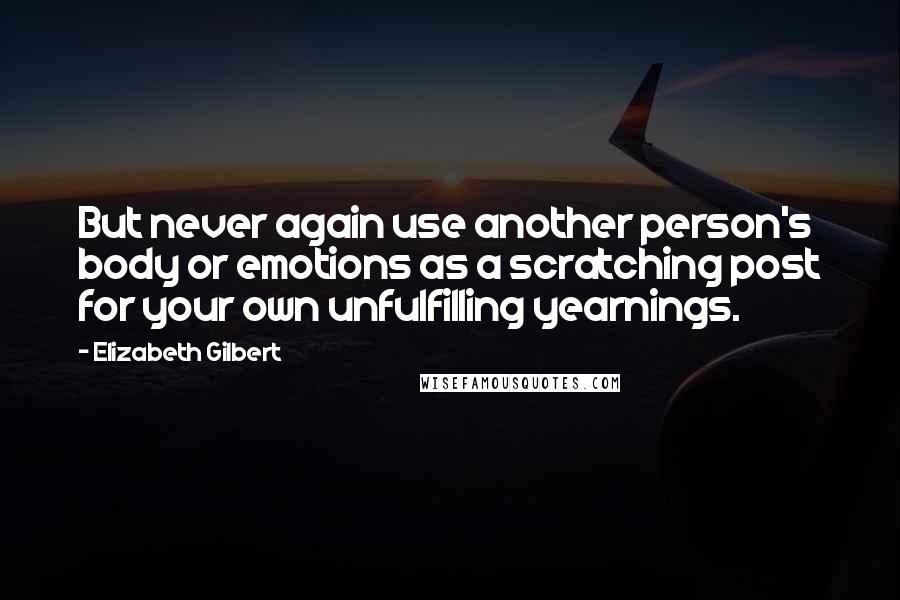 Elizabeth Gilbert Quotes: But never again use another person's body or emotions as a scratching post for your own unfulfilling yearnings.