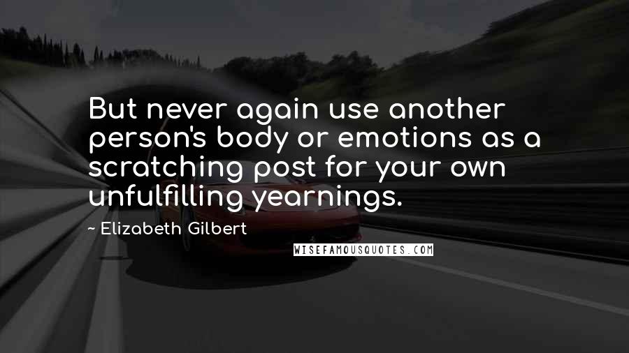 Elizabeth Gilbert Quotes: But never again use another person's body or emotions as a scratching post for your own unfulfilling yearnings.