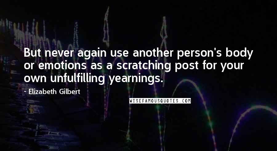 Elizabeth Gilbert Quotes: But never again use another person's body or emotions as a scratching post for your own unfulfilling yearnings.