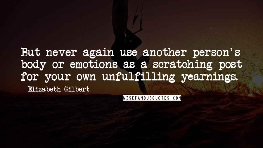 Elizabeth Gilbert Quotes: But never again use another person's body or emotions as a scratching post for your own unfulfilling yearnings.