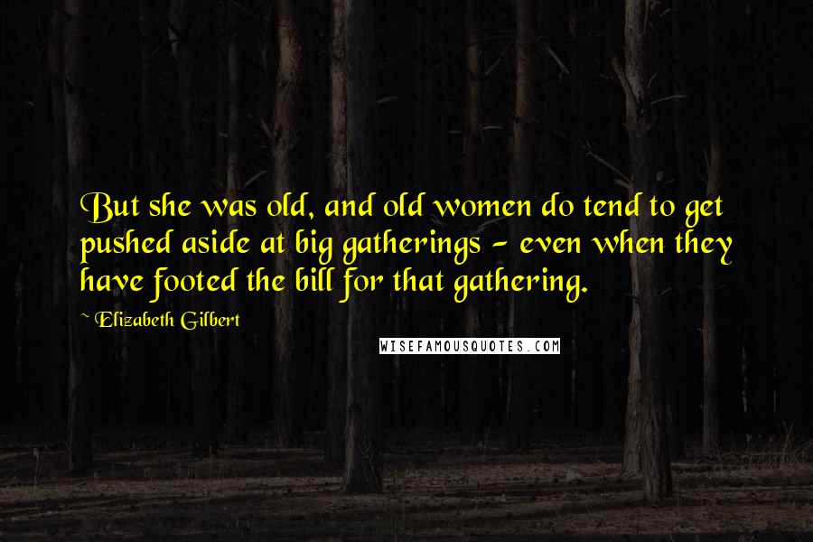 Elizabeth Gilbert Quotes: But she was old, and old women do tend to get pushed aside at big gatherings - even when they have footed the bill for that gathering.