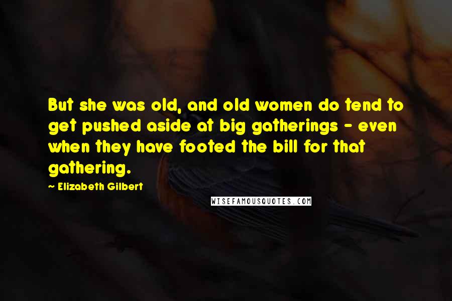 Elizabeth Gilbert Quotes: But she was old, and old women do tend to get pushed aside at big gatherings - even when they have footed the bill for that gathering.