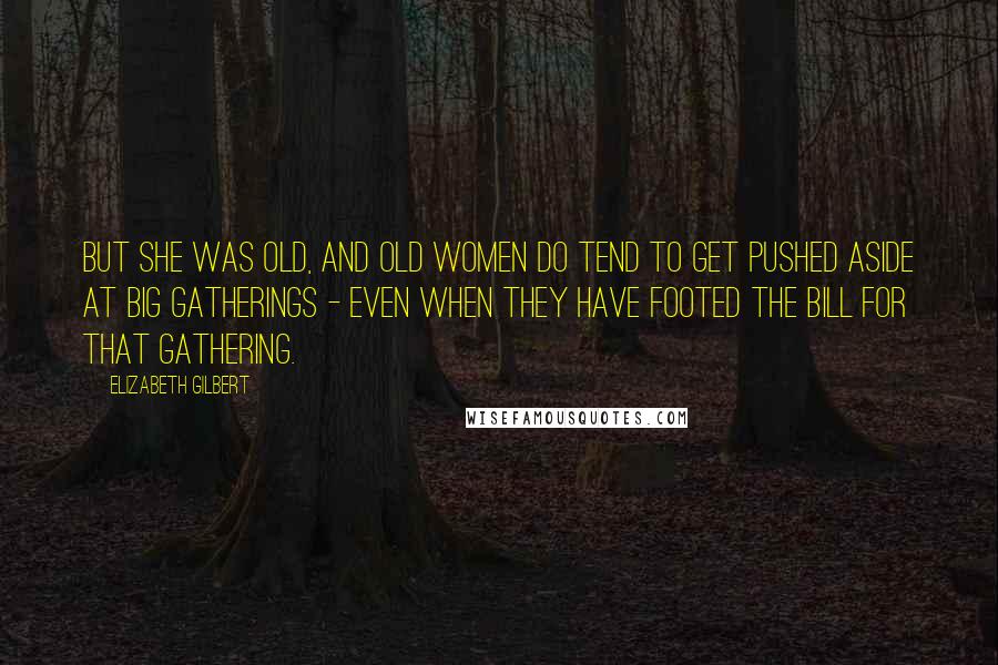 Elizabeth Gilbert Quotes: But she was old, and old women do tend to get pushed aside at big gatherings - even when they have footed the bill for that gathering.