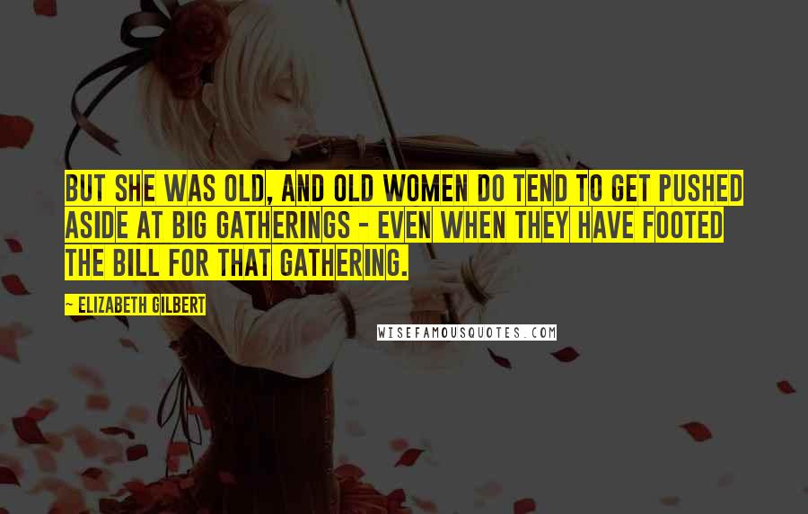 Elizabeth Gilbert Quotes: But she was old, and old women do tend to get pushed aside at big gatherings - even when they have footed the bill for that gathering.