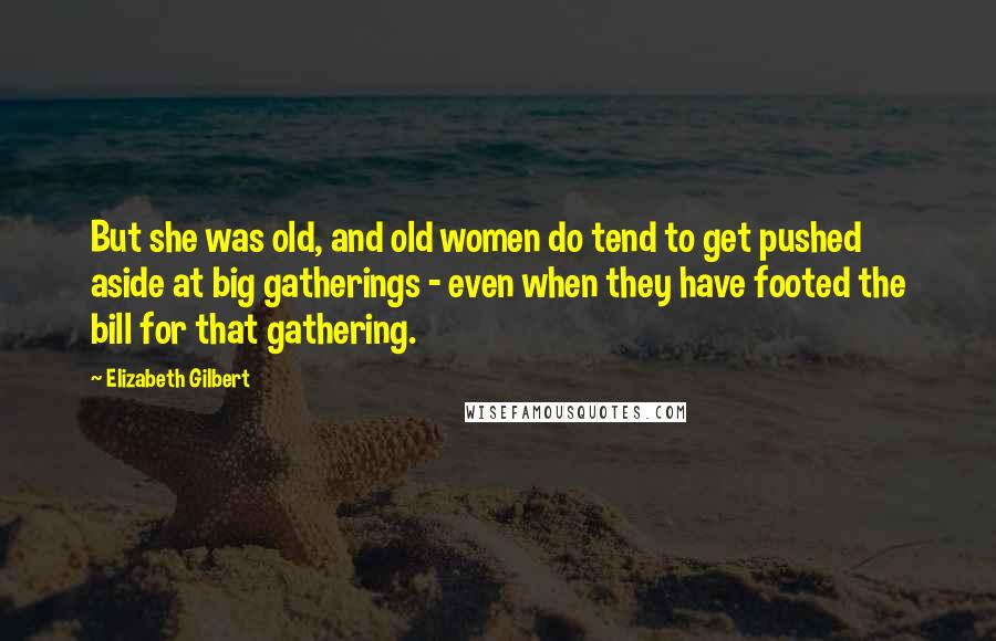 Elizabeth Gilbert Quotes: But she was old, and old women do tend to get pushed aside at big gatherings - even when they have footed the bill for that gathering.