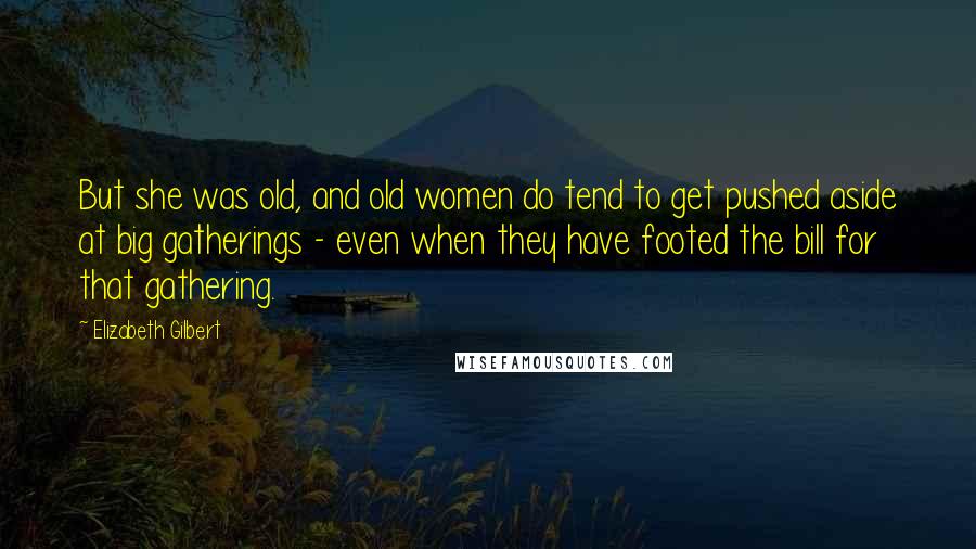 Elizabeth Gilbert Quotes: But she was old, and old women do tend to get pushed aside at big gatherings - even when they have footed the bill for that gathering.