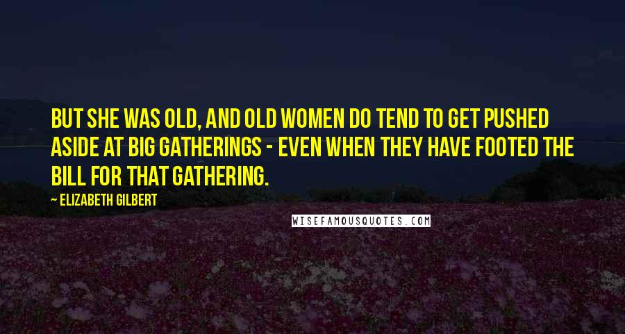 Elizabeth Gilbert Quotes: But she was old, and old women do tend to get pushed aside at big gatherings - even when they have footed the bill for that gathering.