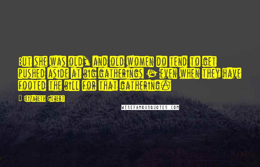 Elizabeth Gilbert Quotes: But she was old, and old women do tend to get pushed aside at big gatherings - even when they have footed the bill for that gathering.