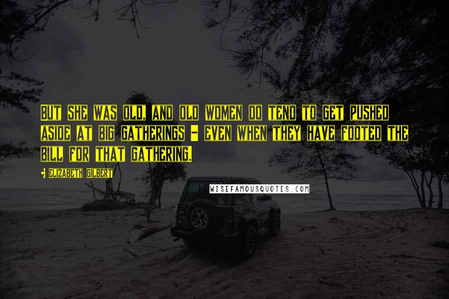 Elizabeth Gilbert Quotes: But she was old, and old women do tend to get pushed aside at big gatherings - even when they have footed the bill for that gathering.