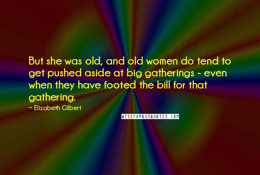 Elizabeth Gilbert Quotes: But she was old, and old women do tend to get pushed aside at big gatherings - even when they have footed the bill for that gathering.