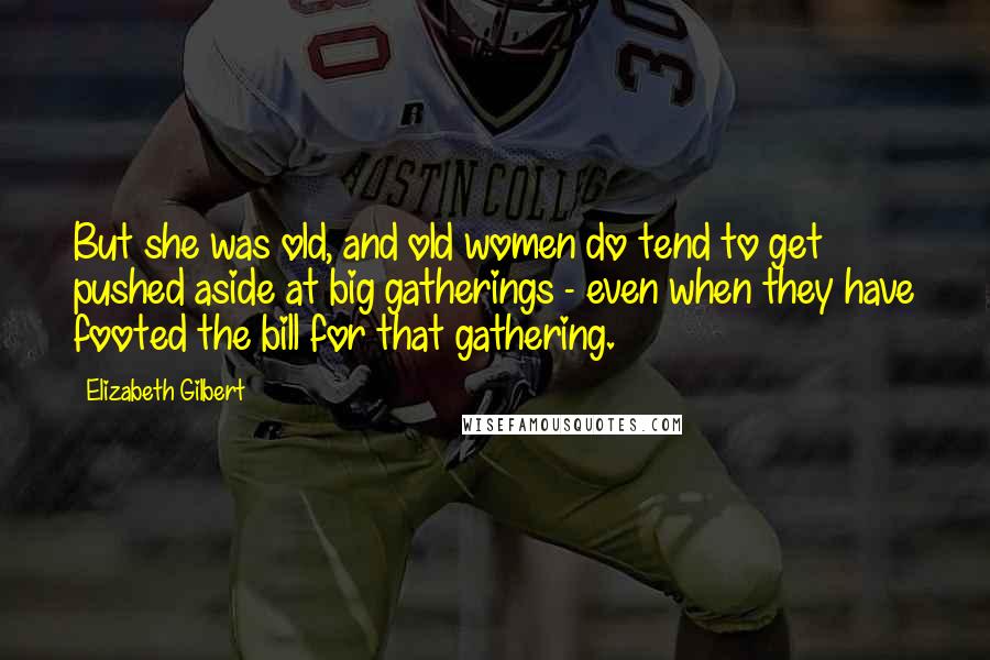 Elizabeth Gilbert Quotes: But she was old, and old women do tend to get pushed aside at big gatherings - even when they have footed the bill for that gathering.