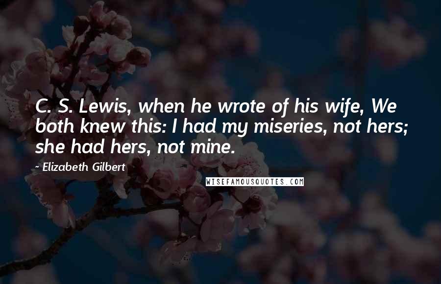 Elizabeth Gilbert Quotes: C. S. Lewis, when he wrote of his wife, We both knew this: I had my miseries, not hers; she had hers, not mine.