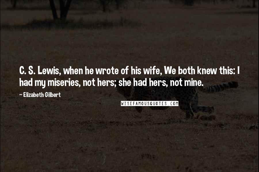 Elizabeth Gilbert Quotes: C. S. Lewis, when he wrote of his wife, We both knew this: I had my miseries, not hers; she had hers, not mine.