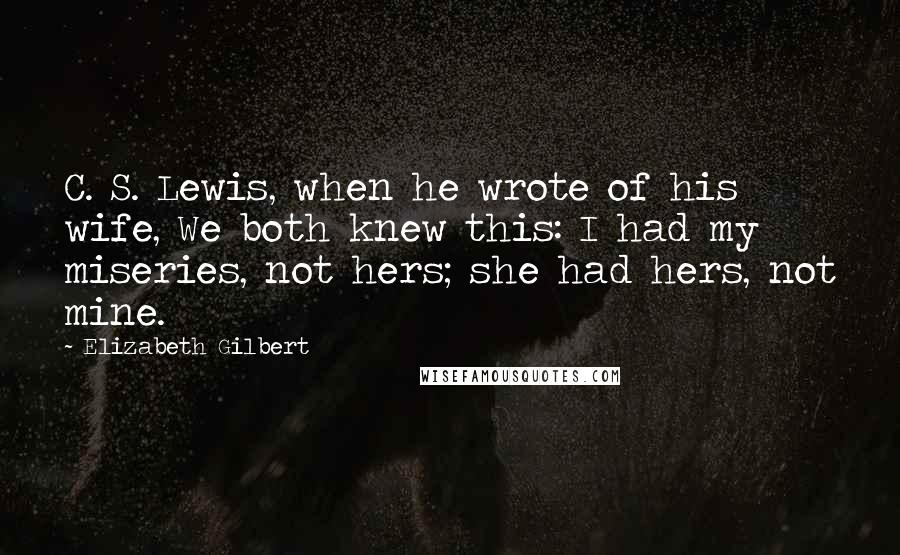 Elizabeth Gilbert Quotes: C. S. Lewis, when he wrote of his wife, We both knew this: I had my miseries, not hers; she had hers, not mine.