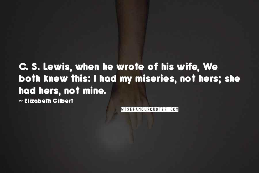 Elizabeth Gilbert Quotes: C. S. Lewis, when he wrote of his wife, We both knew this: I had my miseries, not hers; she had hers, not mine.