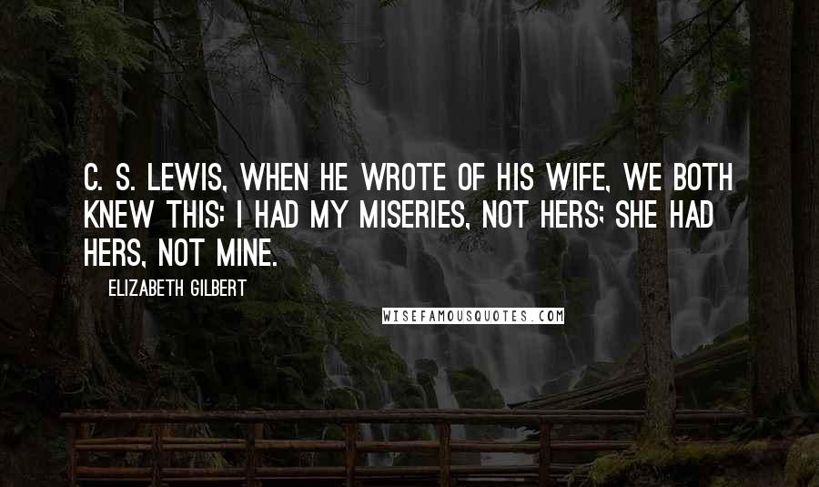 Elizabeth Gilbert Quotes: C. S. Lewis, when he wrote of his wife, We both knew this: I had my miseries, not hers; she had hers, not mine.