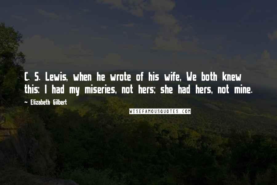 Elizabeth Gilbert Quotes: C. S. Lewis, when he wrote of his wife, We both knew this: I had my miseries, not hers; she had hers, not mine.