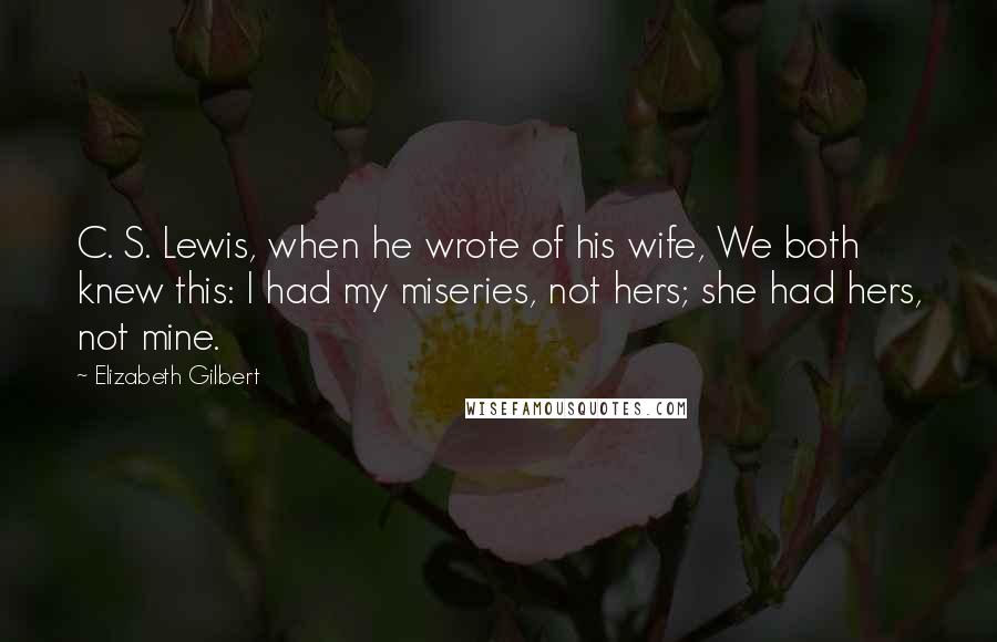 Elizabeth Gilbert Quotes: C. S. Lewis, when he wrote of his wife, We both knew this: I had my miseries, not hers; she had hers, not mine.