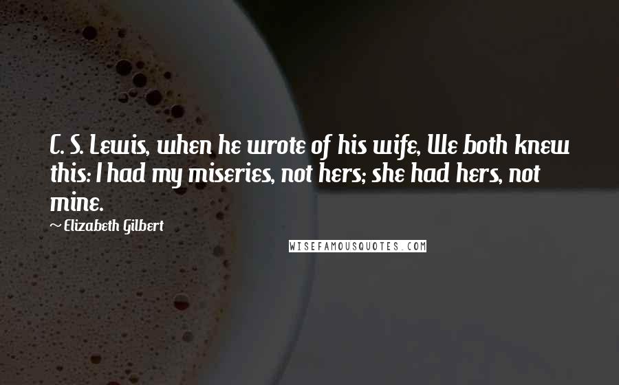 Elizabeth Gilbert Quotes: C. S. Lewis, when he wrote of his wife, We both knew this: I had my miseries, not hers; she had hers, not mine.