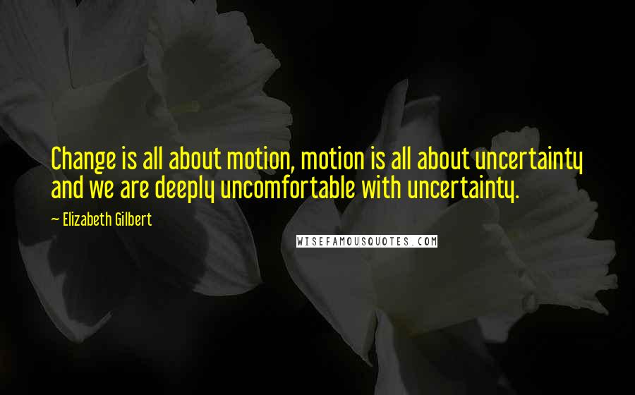 Elizabeth Gilbert Quotes: Change is all about motion, motion is all about uncertainty and we are deeply uncomfortable with uncertainty.