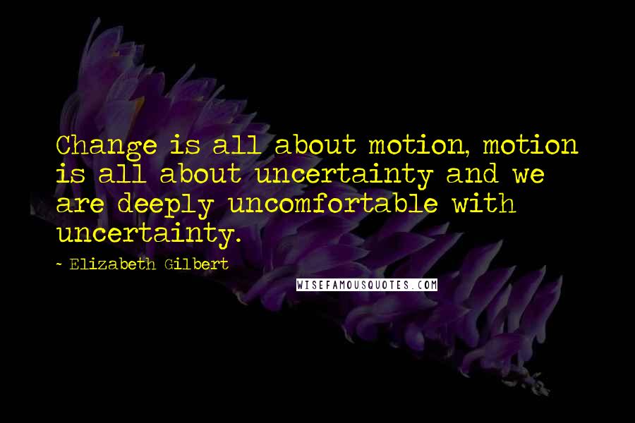 Elizabeth Gilbert Quotes: Change is all about motion, motion is all about uncertainty and we are deeply uncomfortable with uncertainty.