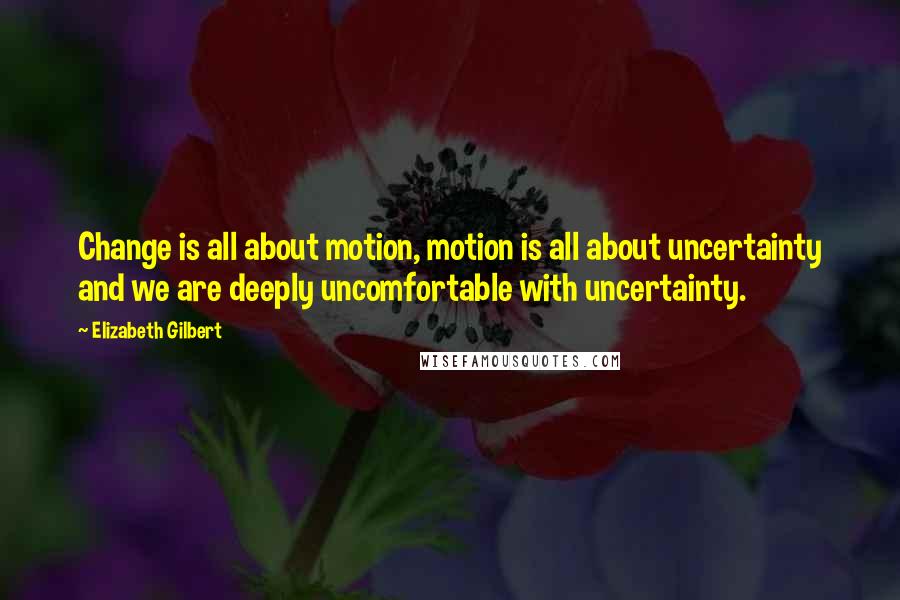 Elizabeth Gilbert Quotes: Change is all about motion, motion is all about uncertainty and we are deeply uncomfortable with uncertainty.