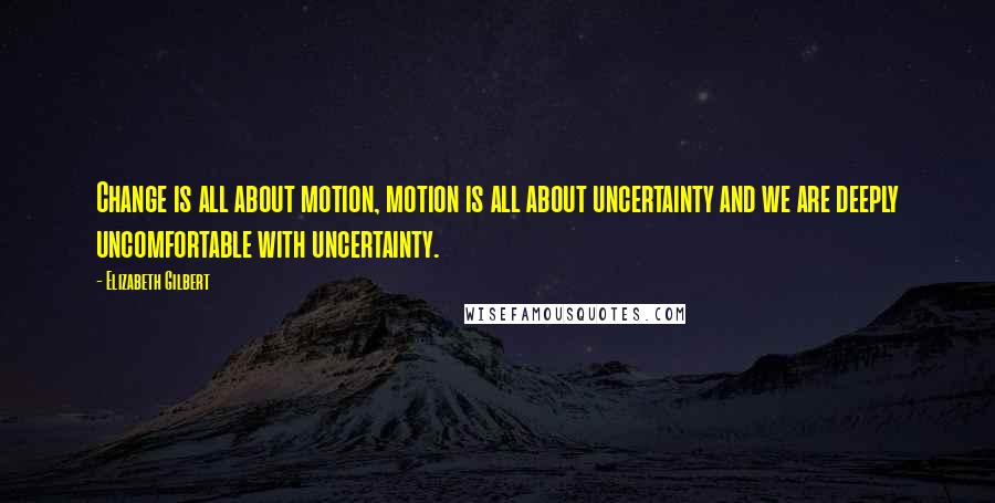 Elizabeth Gilbert Quotes: Change is all about motion, motion is all about uncertainty and we are deeply uncomfortable with uncertainty.